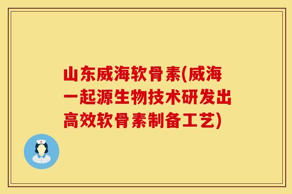 山东威海软骨素(威海一起源生物技术研发出高效软骨素制备工艺)