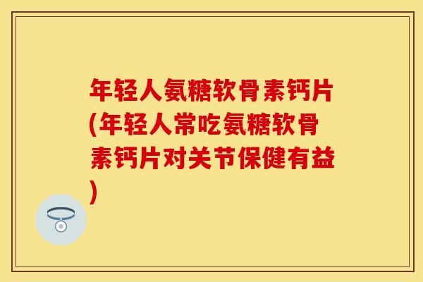 年轻人氨糖软骨素钙片(年轻人常吃氨糖软骨素钙片对关节保健有益)