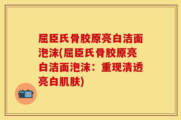 屈臣氏骨胶原亮白洁面泡沫(屈臣氏骨胶原亮白洁面泡沫：重现清透亮白肌肤)