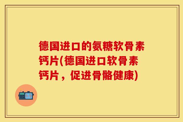 德国进口的氨糖软骨素钙片(德国进口软骨素钙片，促进骨骼健康)