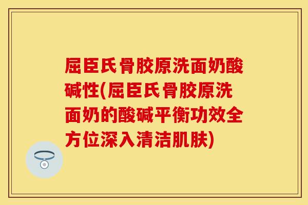 屈臣氏骨胶原洗面奶酸碱性(屈臣氏骨胶原洗面奶的酸碱平衡功效全方位深入清洁肌肤)