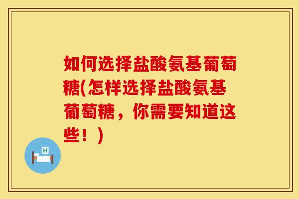 如何选择盐酸氨基葡萄糖(怎样选择盐酸氨基葡萄糖，你需要知道这些！)