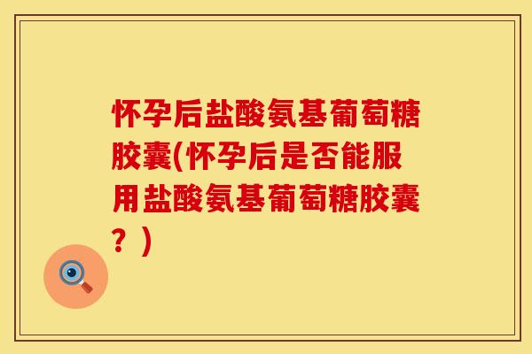 怀孕后盐酸氨基葡萄糖胶囊(怀孕后是否能服用盐酸氨基葡萄糖胶囊？)
