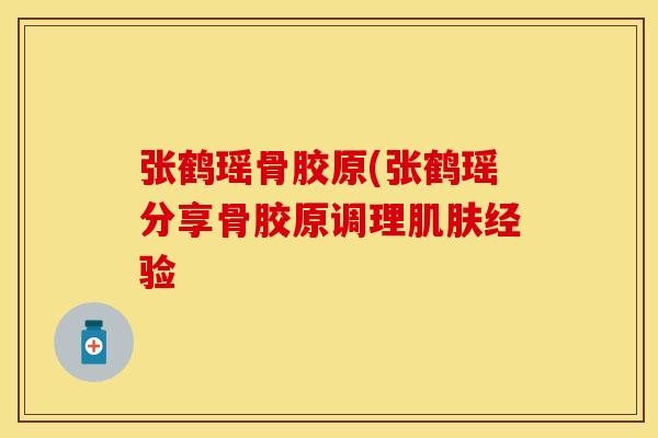 张鹤瑶骨胶原(张鹤瑶分享骨胶原调理肌肤经验