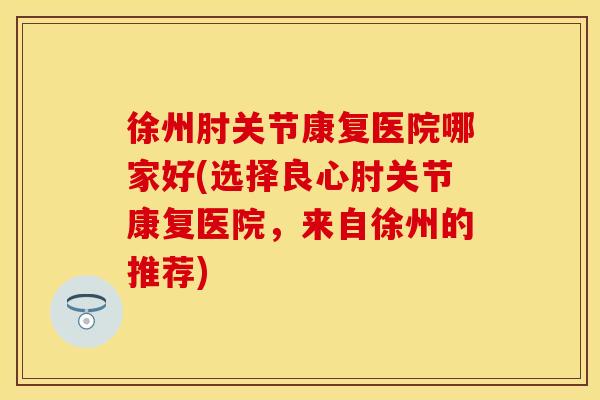 徐州肘关节康复医院哪家好(选择良心肘关节康复医院，来自徐州的推荐)