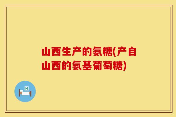 山西生产的氨糖(产自山西的氨基葡萄糖)
