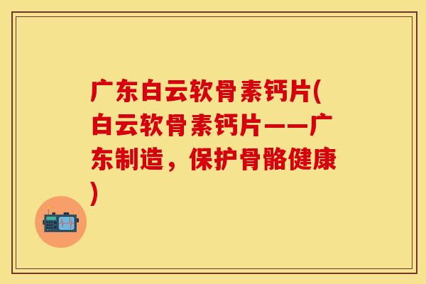 广东白云软骨素钙片(白云软骨素钙片——广东制造，保护骨骼健康)