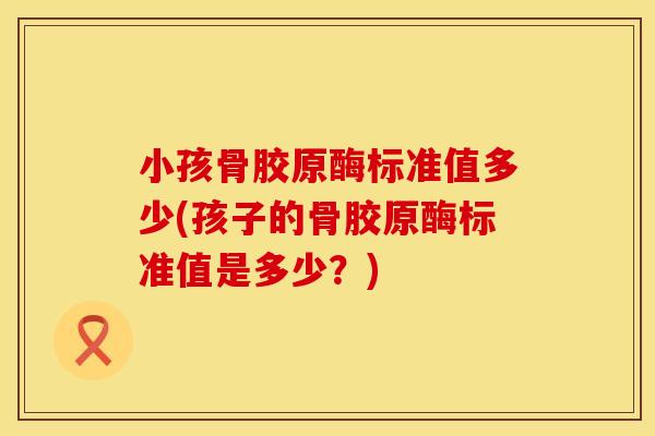 小孩骨胶原酶标准值多少(孩子的骨胶原酶标准值是多少？)