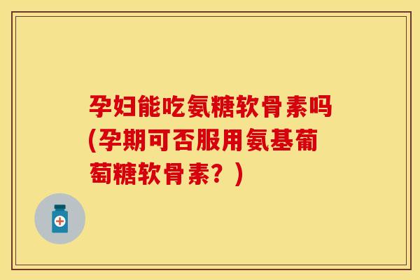 孕妇能吃氨糖软骨素吗(孕期可否服用氨基葡萄糖软骨素？)