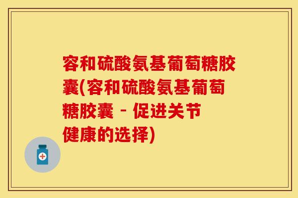 容和硫酸氨基葡萄糖胶囊(容和硫酸氨基葡萄糖胶囊 - 促进关节健康的选择)