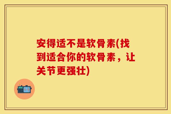 安得适不是软骨素(找到适合你的软骨素，让关节更强壮)