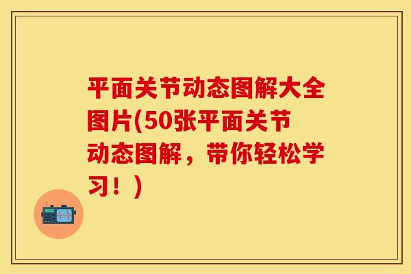 平面关节动态图解大全图片(50张平面关节动态图解，带你轻松学习！)
