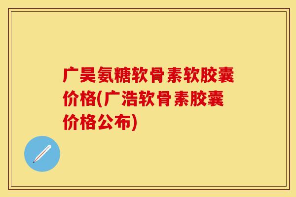 广昊氨糖软骨素软胶囊价格(广浩软骨素胶囊价格公布)