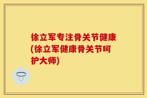 徐立军专注骨关节健康(徐立军健康骨关节呵护大师)
