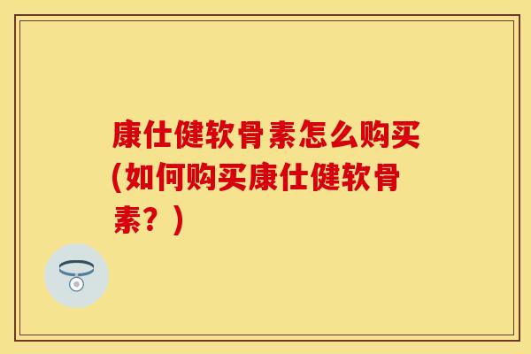 康仕健软骨素怎么购买(如何购买康仕健软骨素？)