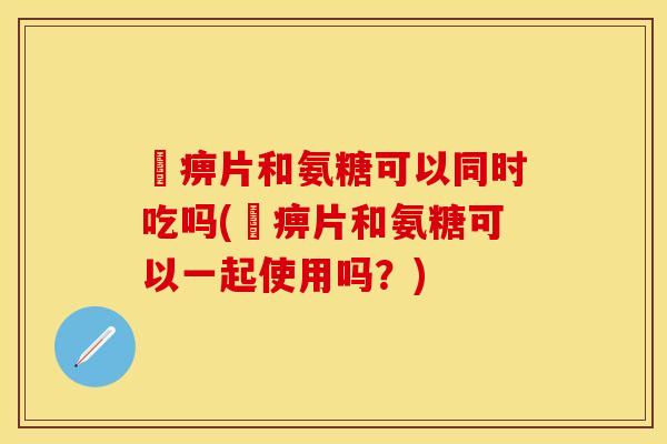 尪痹片和氨糖可以同时吃吗(尪痹片和氨糖可以一起使用吗？)