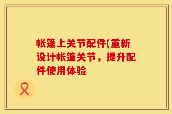 帐篷上关节配件(重新设计帐篷关节，提升配件使用体验