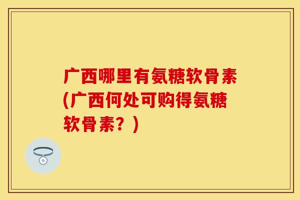 广西哪里有氨糖软骨素(广西何处可购得氨糖软骨素？)