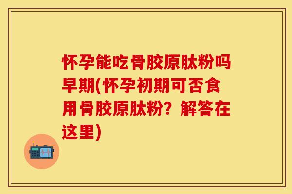 怀孕能吃骨胶原肽粉吗早期(怀孕初期可否食用骨胶原肽粉？解答在这里)