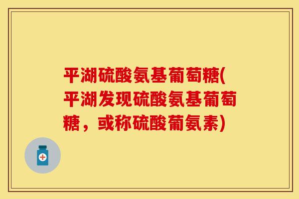 平湖硫酸氨基葡萄糖(平湖发现硫酸氨基葡萄糖，或称硫酸葡氨素)