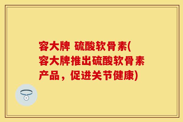 容大牌 硫酸软骨素(容大牌推出硫酸软骨素产品，促进关节健康)