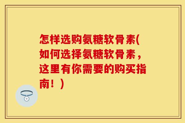 怎样选购氨糖软骨素(如何选择氨糖软骨素，这里有你需要的购买指南！)