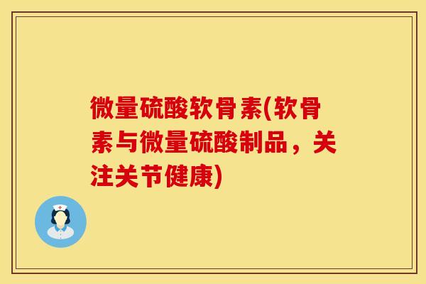 微量硫酸软骨素(软骨素与微量硫酸制品，关注关节健康)