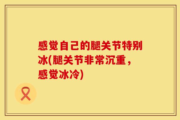 感觉自己的腿关节特别冰(腿关节非常沉重，感觉冰冷)
