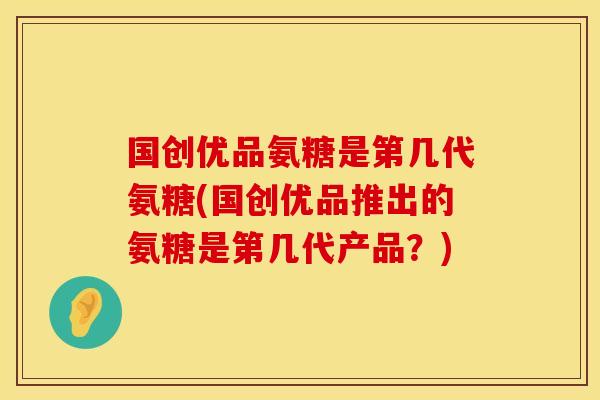 国创优品氨糖是第几代氨糖(国创优品推出的氨糖是第几代产品？)