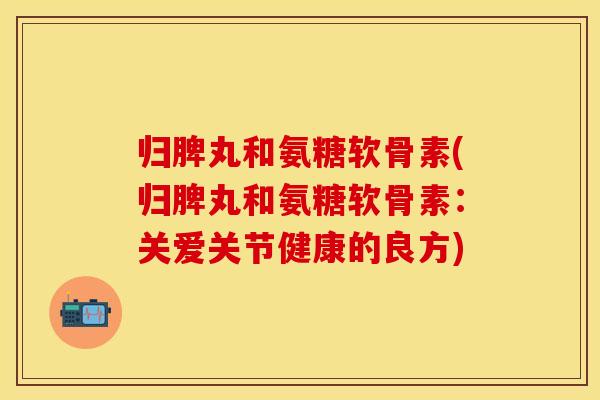 归脾丸和氨糖软骨素(归脾丸和氨糖软骨素：关爱关节健康的良方)