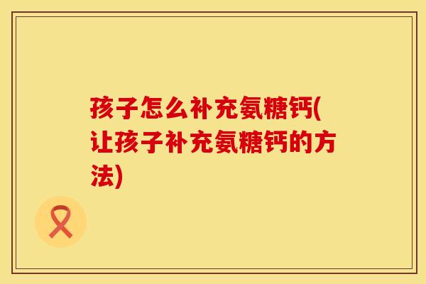 孩子怎么补充氨糖钙(让孩子补充氨糖钙的方法)