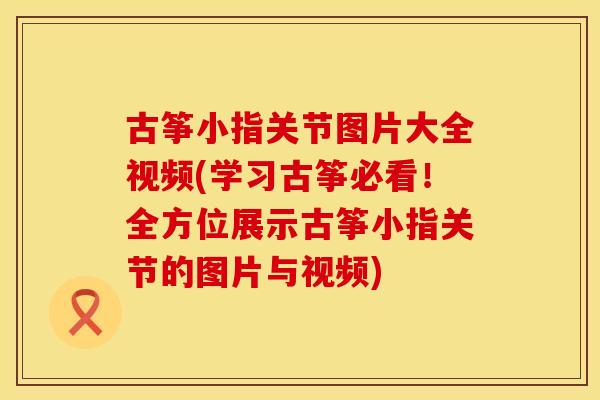 古筝小指关节图片大全视频(学习古筝必看！全方位展示古筝小指关节的图片与视频)