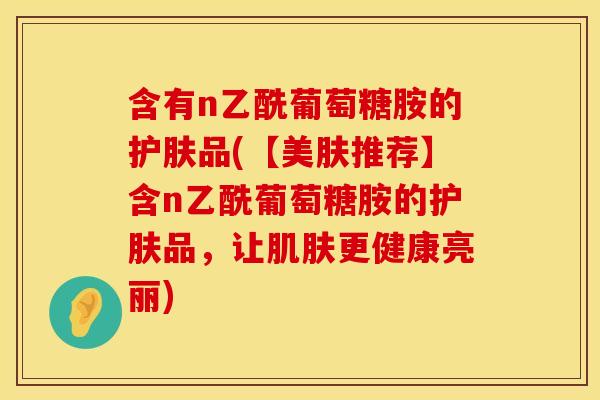 含有n乙酰葡萄糖胺的护肤品(【美肤推荐】含n乙酰葡萄糖胺的护肤品，让肌肤更健康亮丽)