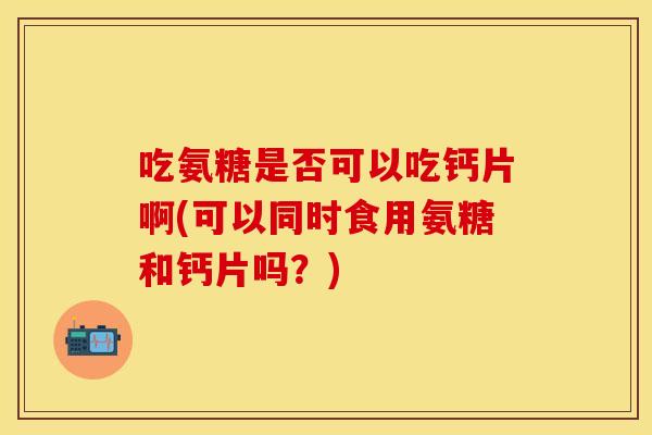 吃氨糖是否可以吃钙片啊(可以同时食用氨糖和钙片吗？)