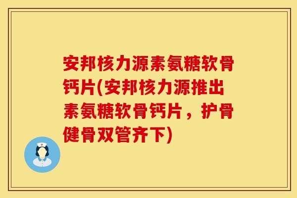 安邦核力源素氨糖软骨钙片(安邦核力源推出素氨糖软骨钙片，护骨健骨双管齐下)