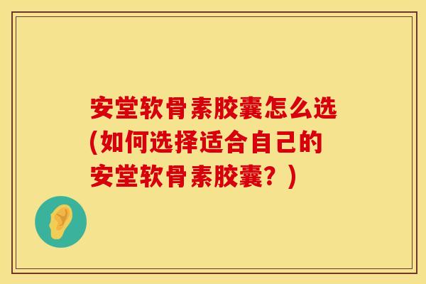 安堂软骨素胶囊怎么选(如何选择适合自己的安堂软骨素胶囊？)