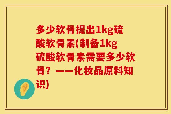 多少软骨提出1kg硫酸软骨素(制备1kg硫酸软骨素需要多少软骨?——化妆品原料知识) 多少软骨提出1kg硫酸软骨素(制备1kg硫酸软骨素需要多少软骨?——化妆品原料知识)