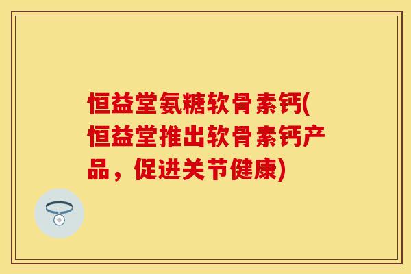 恒益堂氨糖软骨素钙(恒益堂推出软骨素钙产品，促进关节健康)