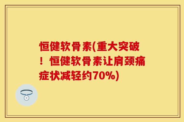 恒健软骨素(重大突破！恒健软骨素让肩颈痛症状减轻约70%)