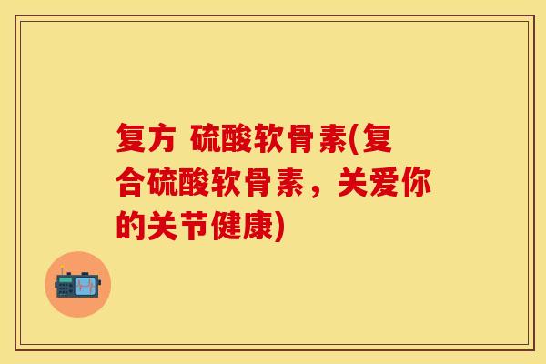 复方 硫酸软骨素(复合硫酸软骨素，关爱你的关节健康)