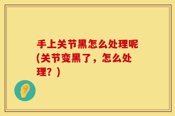 手上关节黑怎么处理呢(关节变黑了，怎么处理？)