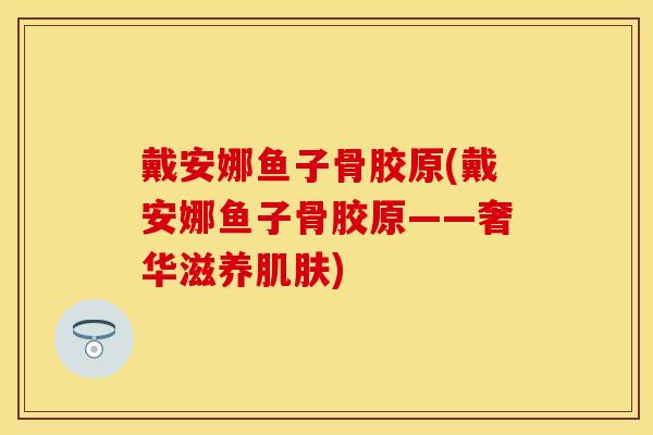 戴安娜鱼子骨胶原(戴安娜鱼子骨胶原——奢华滋养肌肤)