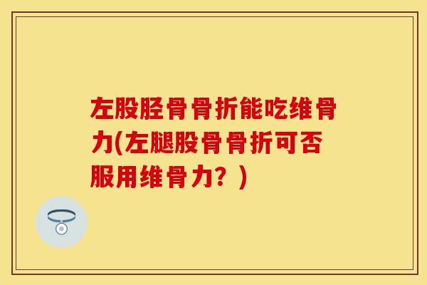 左股胫骨骨折能吃维骨力(左腿股骨骨折可否服用维骨力？)