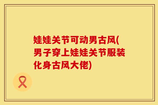 娃娃关节可动男古风(男子穿上娃娃关节服装化身古风大佬)