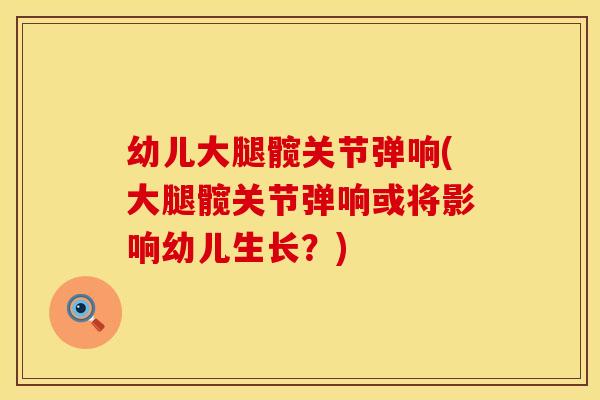 幼儿大腿髋关节弹响(大腿髋关节弹响或将影响幼儿生长？)