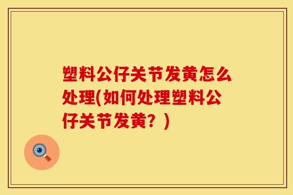 塑料公仔关节发黄怎么处理(如何处理塑料公仔关节发黄？)