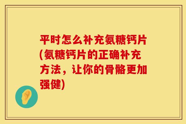 平时怎么补充氨糖钙片(氨糖钙片的正确补充方法，让你的骨骼更加强健)