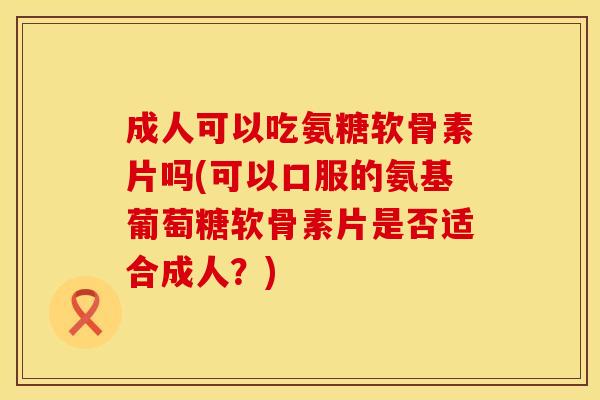 成人可以吃氨糖软骨素片吗(可以口服的氨基葡萄糖软骨素片是否适合成人？)