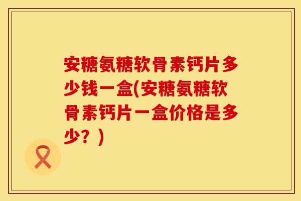 安糖氨糖软骨素钙片多少钱一盒(安糖氨糖软骨素钙片一盒价格是多少？)