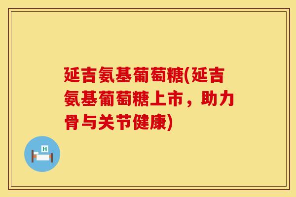 延吉氨基葡萄糖(延吉氨基葡萄糖上市，助力骨与关节健康)